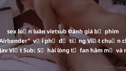 sex loạn luân vietsub Đánh giá bộ phim “Avatar: The Last Airbender” với phụ đề tiếng Việt chuẩn chỉnh từ nhóm Jav Việt Sub: Sự hài lòng từ fan hâm mộ và những điểm đáng chú ý trong bộ phim.
