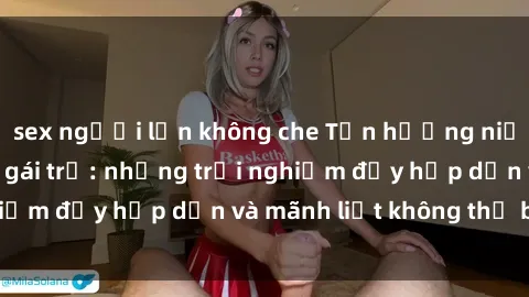 sex người lớn không che Tận hưởng niềm vui của sex với gái trẻ: những trải nghiệm đầy hấp dẫn và mãnh liệt không thể bỏ lỡ