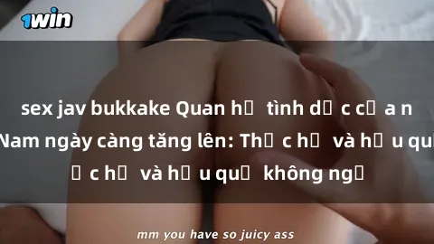 sex jav bukkake Quan hệ tình dục của nữ sinh Việt Nam ngày càng tăng lên: Thực hư và hậu quả không ngờ