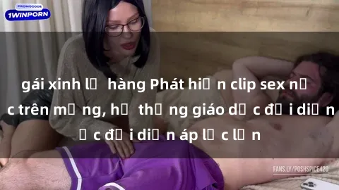 gái xinh lộ hàng Phát hiện clip sex nữ sinh gây sốc trên mạng, hệ thống giáo dục đối diện áp lực lớn