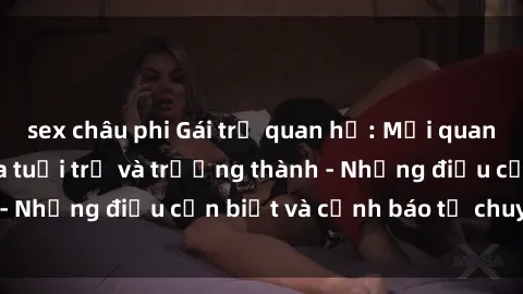 sex châu phi Gái trẻ quan hệ: Mối quan hệ khác biệt giữa tuổi trẻ và trưởng thành - Những điều cần biết và cảnh báo từ chuyên gia