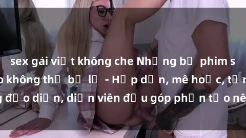 sex gái việt không che Những bộ phim sex gái già đỉnh cao không thể bỏ lỡ - Hấp dẫn, mê hoặc, từng đạo diễn, diễn viên đều góp phần tạo nên sự hấp dẫn, kích thích.