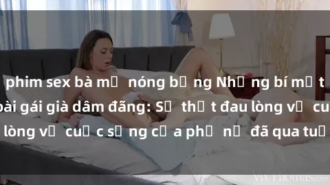 phim sex bà mẹ nóng bỏng Những bí mật đằng sau vẻ ngoài gái già dâm đãng: Sự thật đau lòng về cuộc sống của phụ nữ đã qua tuổi thanh xuân