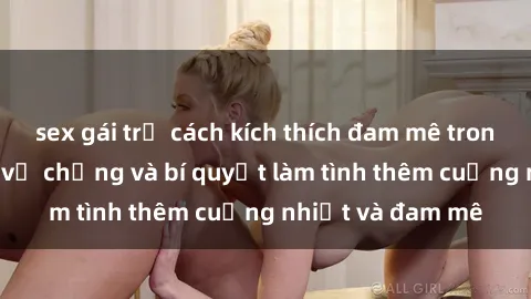 sex gái trẻ cách kích thích đam mê trong hôn nhân: Sex vợ chồng và bí quyết làm tình thêm cuồng nhiệt và đam mê