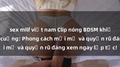 sex milf việt nam Clip nóng BDSM khiến người xem phát cuồng: Phong cách mới mẻ và quyến rũ đáng xem ngay lập tức!