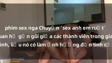 phim sex nga Chuyện `sex anh em ruột` - Đề cập đến quan hệ gần gũi giữa các thành viên trong gia đình, liệu nó có làm ảnh hưởng đến tình cảm gia đình hay không?