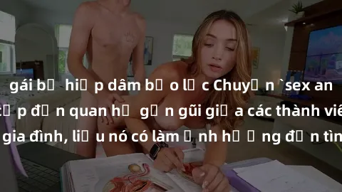 gái bị hiếp dâm bạo lực Chuyện `sex anh em ruột` - Đề cập đến quan hệ gần gũi giữa các thành viên trong gia đình, liệu nó có làm ảnh hưởng đến tình cảm gia đình hay không?