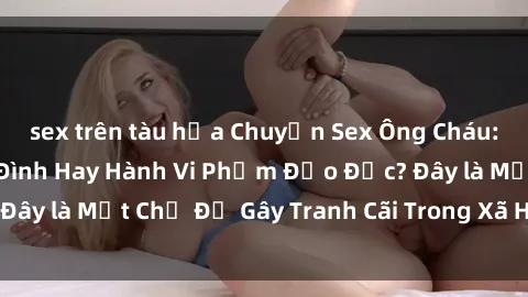 sex trên tàu hỏa Chuyện Sex Ông Cháu: Mối Quan Hệ Gia Đình Hay Hành Vi Phạm Đạo Đức? Đây là Một Chủ Đề Gây Tranh Cãi Trong Xã Hội Hiện Nay.