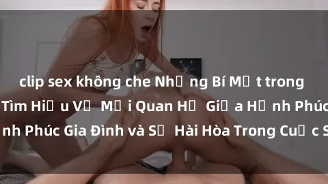 clip sex không che Những Bí Mật trong Tình Dục Gia Đình: Tìm Hiểu Về Mối Quan Hệ Giữa Hạnh Phúc Gia Đình và Sự Hài Hòa Trong Cuộc Sống Tình Dục