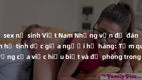 sex nữ sinh Việt Nam Những vấn đề đáng quan tâm về quan hệ tình dục giữa người họ hàng: Tầm quan trọng của việc hiểu biết và đề phòng trong việc tiếp xúc trong gia đình.