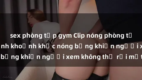 sex phòng tập gym Clip nóng phòng tắm gây sốt: Cận cảnh khoảnh khắc nóng bỏng khiến người xem không thể rời mắt