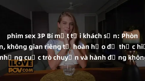 phim sex 3P Bí mật tại khách sạn: Phòng quay lén khép kín, không gian riêng tư hoàn hảo để thực hiện những cuộc trò chuyện và hành động không bị người khác phát hiện.