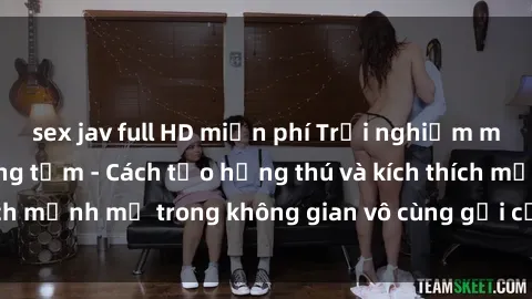 sex jav full HD miễn phí Trải nghiệm mới lạ với sex phòng tắm - Cách tạo hứng thú và kích thích mạnh mẽ trong không gian vô cùng gợi cảm và lãng mạn