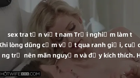 sex tra tấn việt nam Trải nghiệm làm tình ngoài đường: Khi lòng dũng cảm vượt qua ranh giới, cuộc hẹn nơi công cộng trở nên mãn nguyện và đầy kích thích. Hành vi nguy hiểm, nhưng cũng tạo nên cảm giác