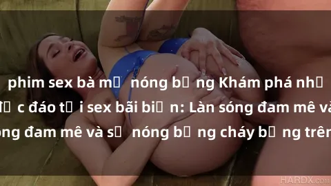 phim sex bà mẹ nóng bỏng Khám phá những trải nghiệm độc đáo tại sex bãi biển: Làn sóng đam mê và sự nóng bỏng cháy bỏng trên cát trắng