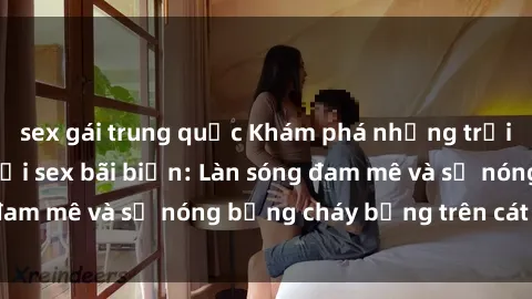 sex gái trung quốc Khám phá những trải nghiệm độc đáo tại sex bãi biển: Làn sóng đam mê và sự nóng bỏng cháy bỏng trên cát trắng