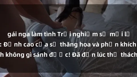 gái nga làm tình Trải nghiệm sự mới lạ với sex gangbang: Đỉnh cao của sự thăng hoa và phấn khích không gì sánh được! Đã đến lúc thử thách giới hạn của bạn!