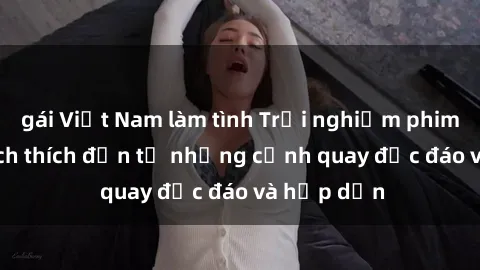 gái Việt Nam làm tình Trải nghiệm phim sex : Sự kích thích đến từ những cảnh quay độc đáo và hấp dẫn