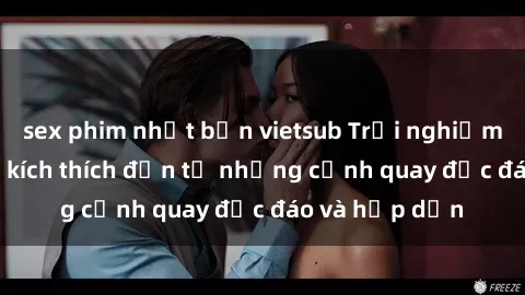 sex phim nhật bản vietsub Trải nghiệm phim sex : Sự kích thích đến từ những cảnh quay độc đáo và hấp dẫn