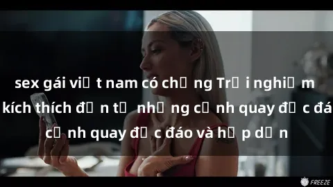 sex gái việt nam có chồng Trải nghiệm phim sex : Sự kích thích đến từ những cảnh quay độc đáo và hấp dẫn