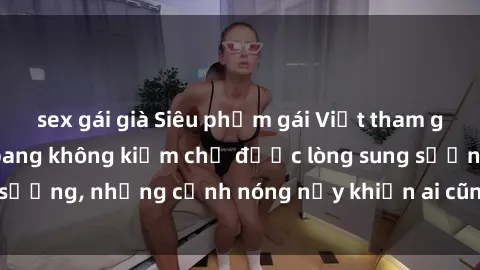sex gái già Siêu phẩm gái Việt tham gia trong buổi gangbang không kiềm chế được lòng sung sướng, những cảnh nóng nảy khiến ai cũng phải mãn nhãn