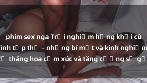 phim sex nga Trải nghiệm hứng khởi cùng với việc làm tình tập thể - những bí mật và kinh nghiệm để thăng hoa cảm xúc và tăng cường sự gắn kết trong mối quan hệ