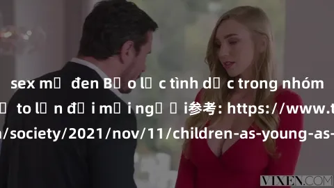 sex mỹ đen Bạo lực tình dục trong nhóm: nguy cơ và hậu quả to lớn đối mọi người参考: https://www.theguardian.com/society/2021/nov/11/children-as-young-as-four-are-being-sexually-abused-by-groups-in-uk-r