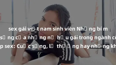 sex gái việt nam sinh viên Những bí mật đằng sau cuộc sống của những nữ hầu gái trong ngành công nghiệp sex: Cuộc sống, lẽ thường hay những khó khăn mà họ phải đối mặt.