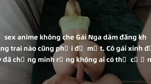 sex anime không che Gái Nga dâm đãng khiến tim bất cứ chàng trai nào cũng phải đỏ mặt. Cô gái xinh đẹp này đã chứng minh rằng không ai có thể cưỡng lại khi cô làm tình đắm say.