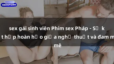 sex gái sinh viên Phim sex Pháp - Sự kết hợp hoàn hảo giữa nghệ thuật và đam mê