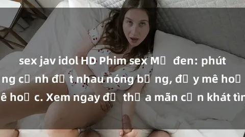 sex jav idol HD Phim sex Mỹ đen: phút mãnh liệt với những cảnh địt nhau nóng bỏng, đầy mê hoặc. Xem ngay để thỏa mãn cơn khát tình dục của bạn!