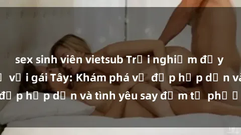 sex sinh viên vietsub Trải nghiệm đầy mới lạ khi quan hệ với gái Tây: Khám phá vẻ đẹp hấp dẫn và tình yêu say đắm từ phương Tây