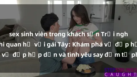 sex sinh viên trong khách sạn Trải nghiệm đầy mới lạ khi quan hệ với gái Tây: Khám phá vẻ đẹp hấp dẫn và tình yêu say đắm từ phương Tây