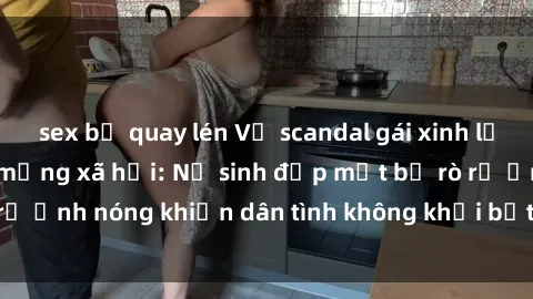 sex bị quay lén Vụ scandal gái xinh lộ hàng gây sốt trên mạng xã hội: Nữ sinh đẹp mắt bị rò rỉ ảnh nóng khiến dân tình không khỏi bất ngờ và phẫn nộ!