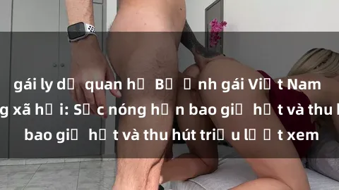 gái ly dị quan hệ Bộ ảnh gái Việt Nam nude gây sốt mạng xã hội: Sắc nóng hơn bao giờ hết và thu hút triệu lượt xem