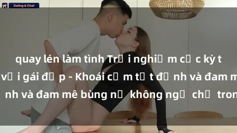 quay lén làm tình Trải nghiệm cực kỳ thú vị khi làm tình với gái đẹp - Khoái cảm tột đỉnh và đam mê bùng nổ không ngờ chỉ trong một đêm!