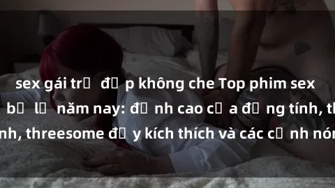 sex gái trẻ đẹp không che Top phim sex hot nhất không thể bỏ lỡ năm nay: đỉnh cao của đồng tính, threesome đầy kích thích và các cảnh nóng đang gây sốt!