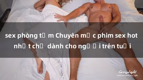 sex phòng tắm Chuyên mục phim sex hot nhất chỉ dành cho người trên tuổi