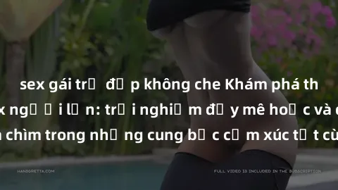 sex gái trẻ đẹp không che Khám phá thế giới mới với sex người lớn: trải nghiệm đầy mê hoặc và đắm chìm trong những cung bậc cảm xúc tột cùng, hứng khởi và cuốn hút.