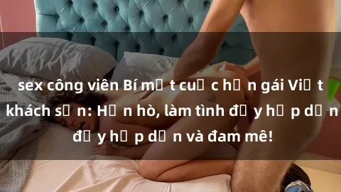 sex công viên Bí mật cuộc hẹn gái Việt lần đầu ở khách sạn: Hẹn hò, làm tình đầy hấp dẫn và đam mê!