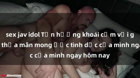 sex jav idol Tận hưởng khoái cảm với gái xinh sex, thỏa mãn mong ước tình dục của mình ngay hôm nay