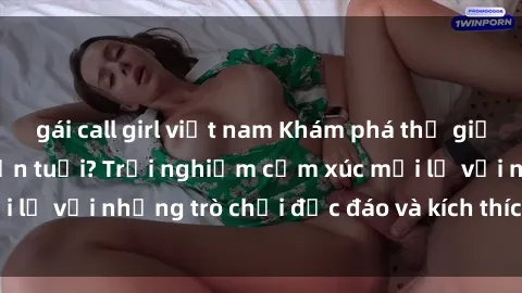 gái call girl việt nam Khám phá thế giới sex trực tuyến: Hơn tuổi? Trải nghiệm cảm xúc mới lạ với những trò chơi độc đáo và kích thích người lớn