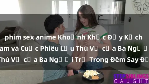 phim sex anime Khoảnh Khắc Đầy Kịch Tính: Sex Việt Nam và Cuộc Phiêu Lưu Thú Vị của Ba Người Trẻ Trong Đêm Say Đắm