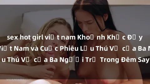 sex hot girl việt nam Khoảnh Khắc Đầy Kịch Tính: Sex Việt Nam và Cuộc Phiêu Lưu Thú Vị của Ba Người Trẻ Trong Đêm Say Đắm