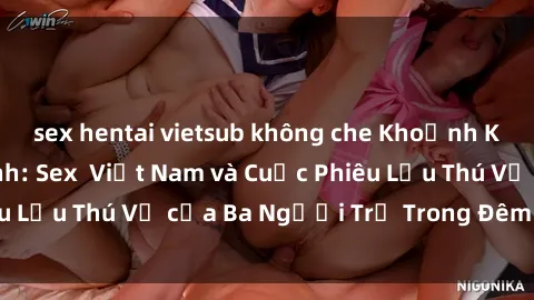sex hentai vietsub không che Khoảnh Khắc Đầy Kịch Tính: Sex Việt Nam và Cuộc Phiêu Lưu Thú Vị của Ba Người Trẻ Trong Đêm Say Đắm